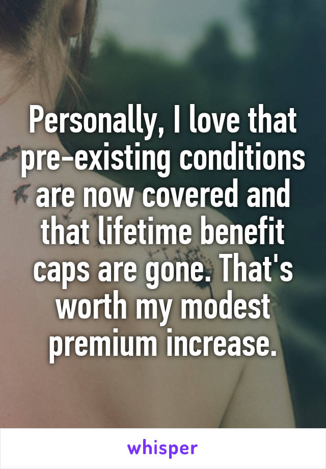 Personally, I love that pre-existing conditions are now covered and that lifetime benefit caps are gone. That's worth my modest premium increase.