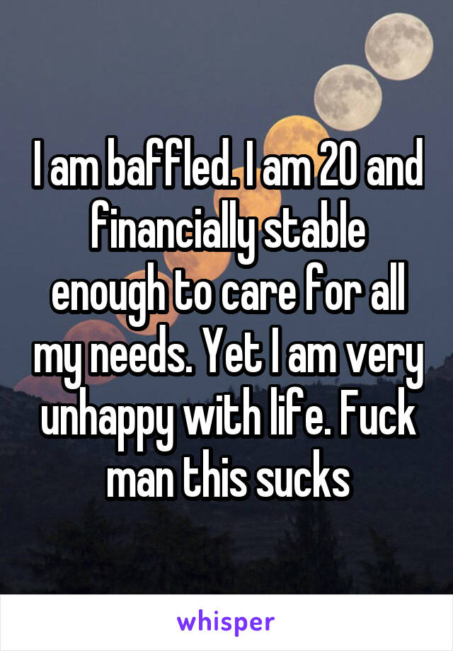 I am baffled. I am 20 and financially stable enough to care for all my needs. Yet I am very unhappy with life. Fuck man this sucks