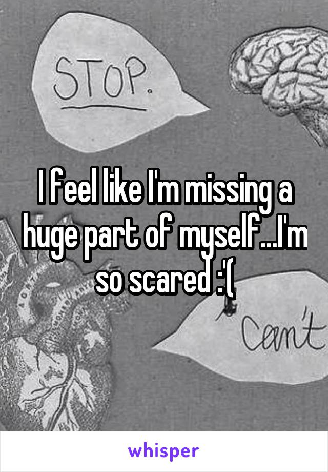 I feel like I'm missing a huge part of myself...I'm so scared :'(