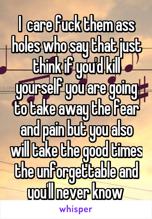 I  care fuck them ass holes who say that just think if you'd kill yourself you are going to take away the fear and pain but you also will take the good times the unforgettable and you'll never know 