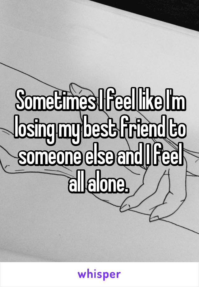 Sometimes I feel like I'm losing my best friend to someone else and I feel all alone. 