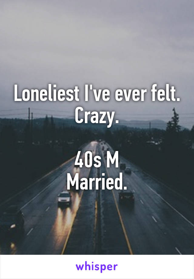 Loneliest I've ever felt. Crazy.

40s M
Married.