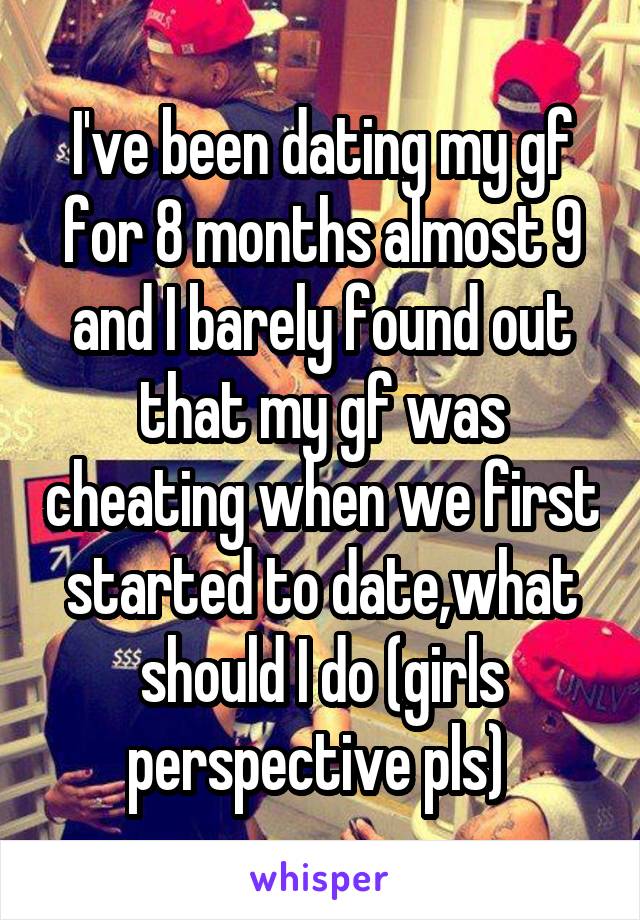 I've been dating my gf for 8 months almost 9 and I barely found out that my gf was cheating when we first started to date,what should I do (girls perspective pls) 