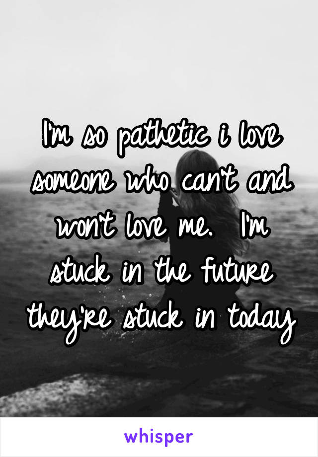 I'm so pathetic i love someone who can't and won't love me.  I'm stuck in the future they're stuck in today