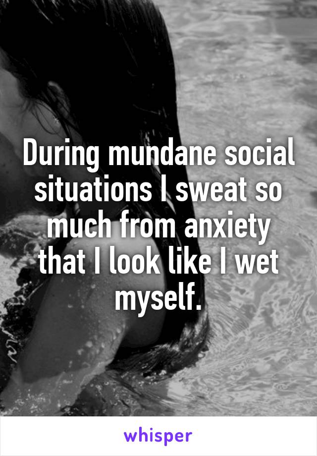 During mundane social situations I sweat so much from anxiety that I look like I wet myself.