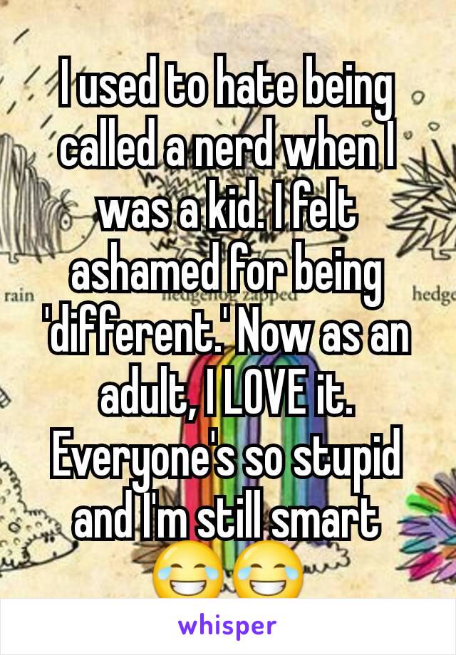 I used to hate being called a nerd when I was a kid. I felt ashamed for being 'different.' Now as an adult, I LOVE it. Everyone's so stupid and I'm still smart 😂😂