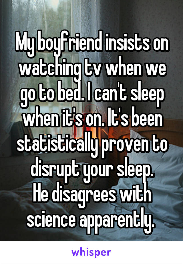 My boyfriend insists on watching tv when we go to bed. I can't sleep when it's on. It's been statistically proven to disrupt your sleep.
He disagrees with science apparently. 