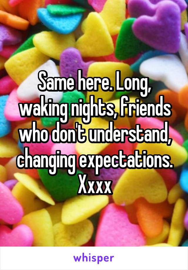 Same here. Long, waking nights, friends who don't understand, changing expectations. Xxxx