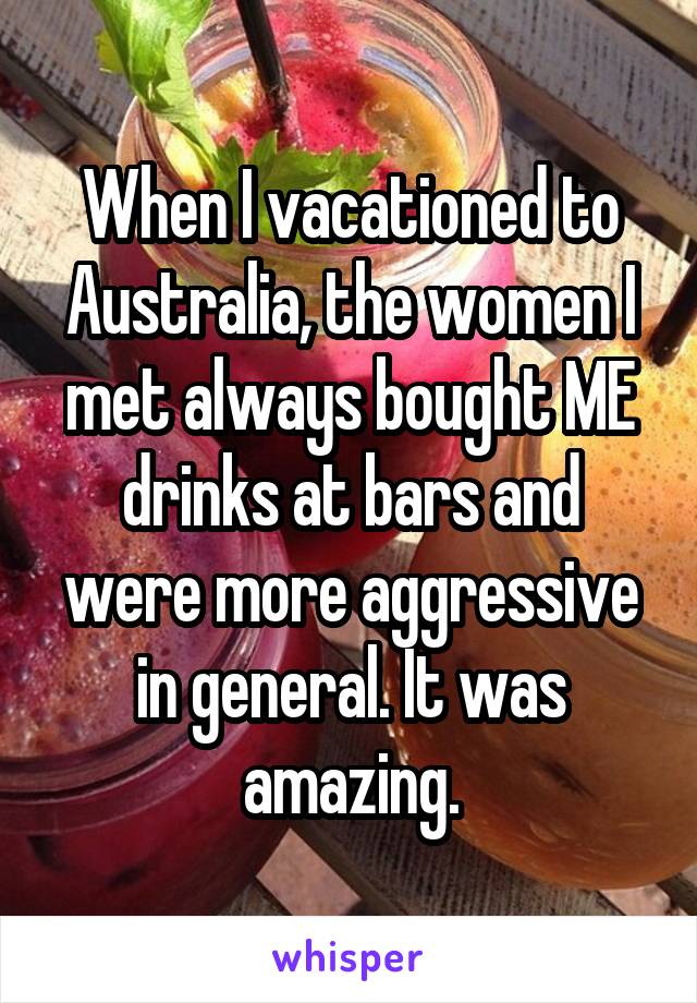 When I vacationed to Australia, the women I met always bought ME drinks at bars and were more aggressive in general. It was amazing.