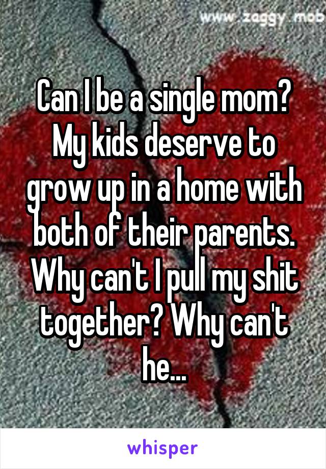 Can I be a single mom? My kids deserve to grow up in a home with both of their parents. Why can't I pull my shit together? Why can't he...