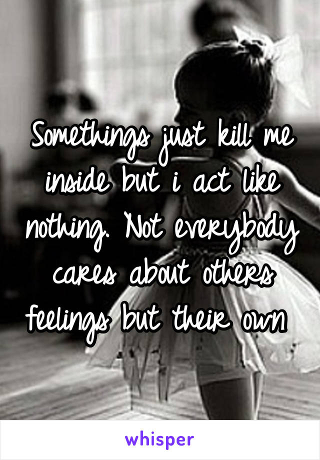 Somethings just kill me inside but i act like nothing. Not everybody cares about others feelings but their own 