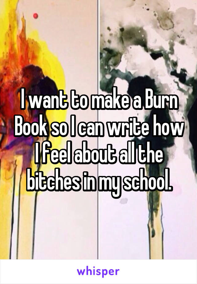 I want to make a Burn Book so I can write how I feel about all the bitches in my school.