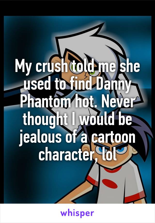 My crush told me she used to find Danny Phantom hot. Never thought I would be jealous of a cartoon character, lol