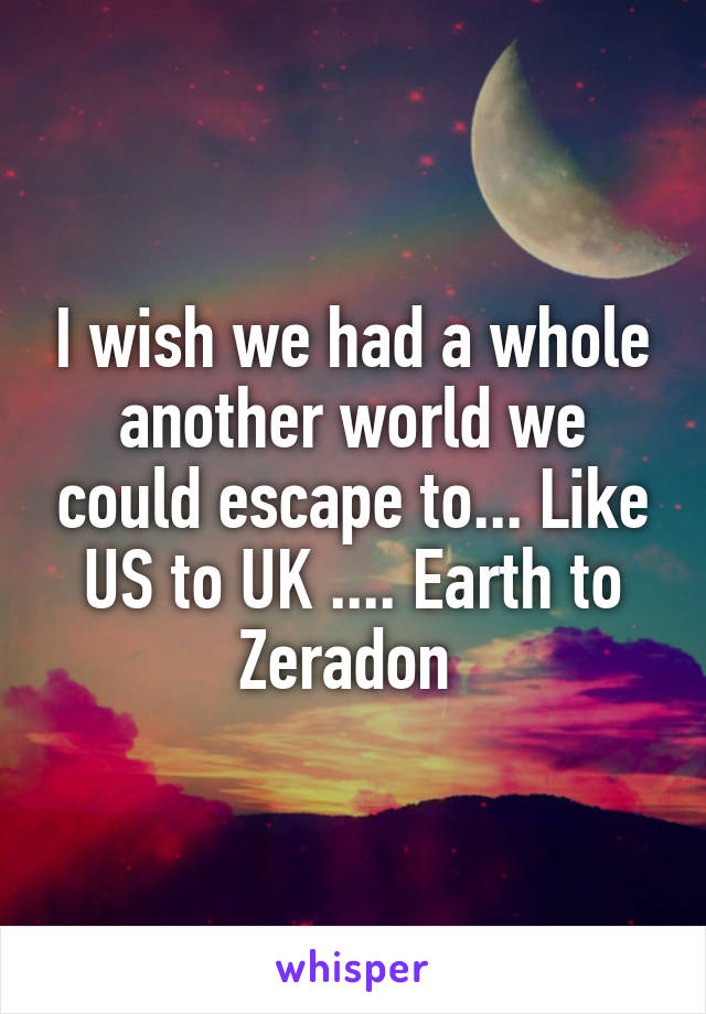 I wish we had a whole another world we could escape to... Like US to UK .... Earth to Zeradon 