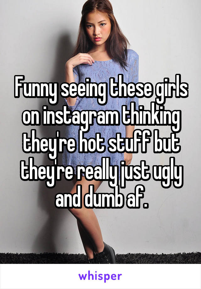 Funny seeing these girls on instagram thinking they're hot stuff but they're really just ugly and dumb af.