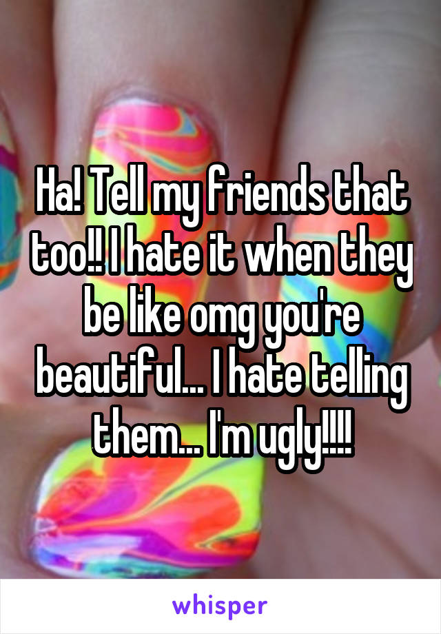 Ha! Tell my friends that too!! I hate it when they be like omg you're beautiful... I hate telling them... I'm ugly!!!!