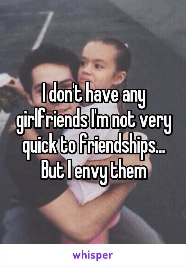 I don't have any girlfriends I'm not very quick to friendships... But I envy them
