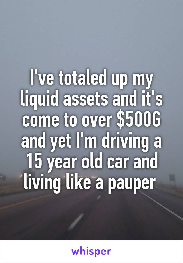 I've totaled up my liquid assets and it's come to over $500G and yet I'm driving a 15 year old car and living like a pauper 