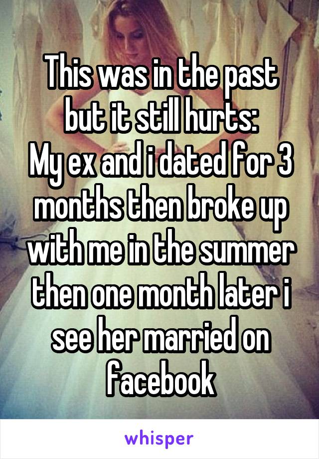 This was in the past but it still hurts:
My ex and i dated for 3 months then broke up with me in the summer then one month later i see her married on facebook