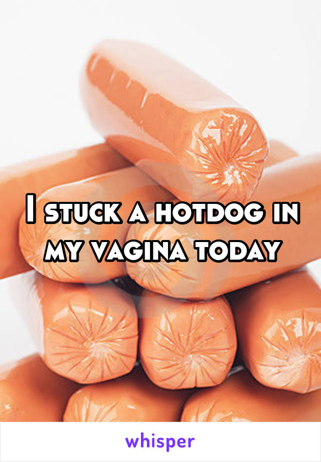I stuck a hotdog in my vagina today