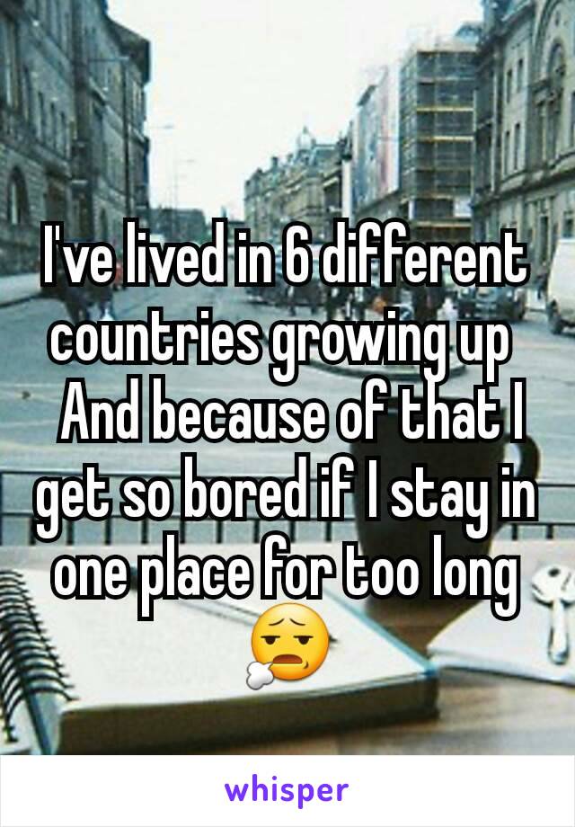 I've lived in 6 different countries growing up 
 And because of that I get so bored if I stay in one place for too long
😧