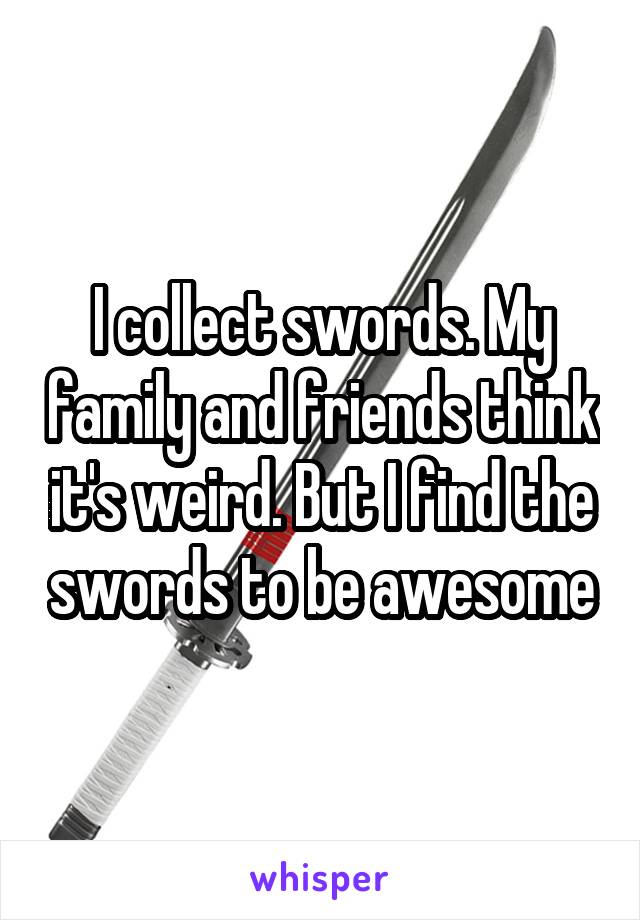 I collect swords. My family and friends think it's weird. But I find the swords to be awesome