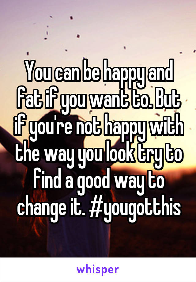 You can be happy and fat if you want to. But if you're not happy with the way you look try to find a good way to change it. #yougotthis