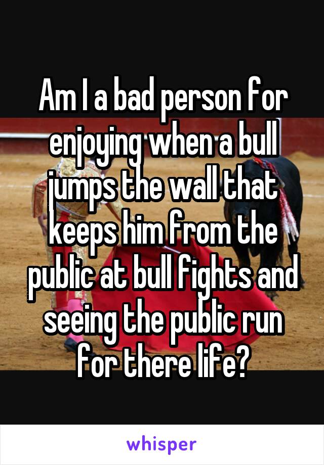 Am I a bad person for enjoying when a bull jumps the wall that keeps him from the public at bull fights and seeing the public run for there life?