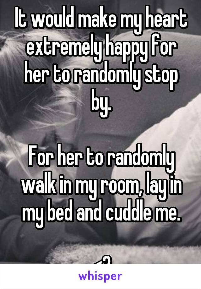 It would make my heart extremely happy for her to randomly stop by.

For her to randomly walk in my room, lay in my bed and cuddle me.

<3