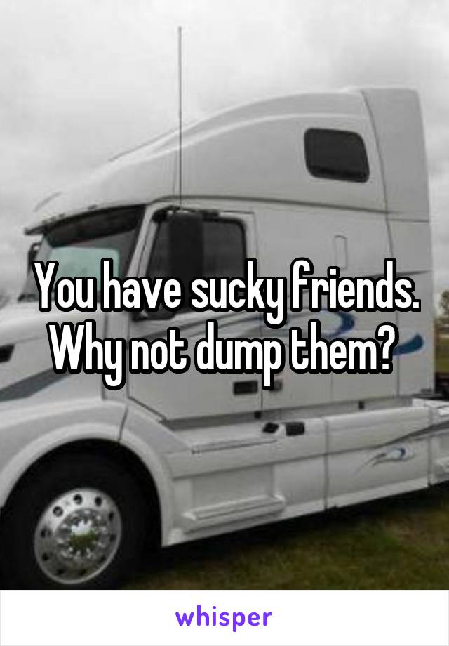 You have sucky friends. Why not dump them? 