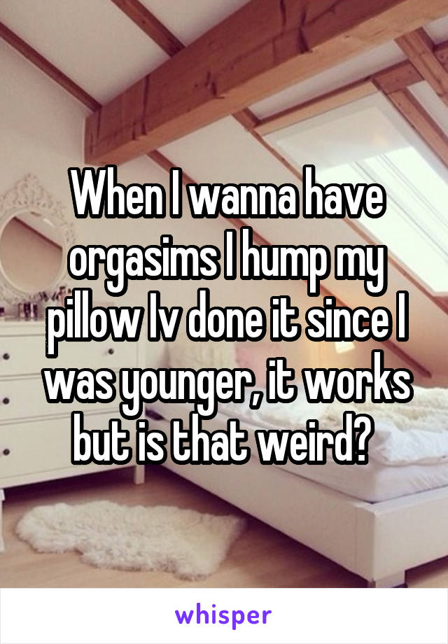 When I wanna have orgasims I hump my pillow Iv done it since I was younger, it works but is that weird? 