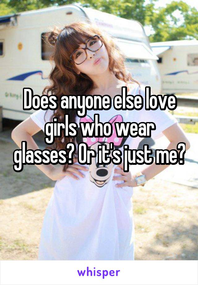 Does anyone else love girls who wear glasses? Or it's just me?
