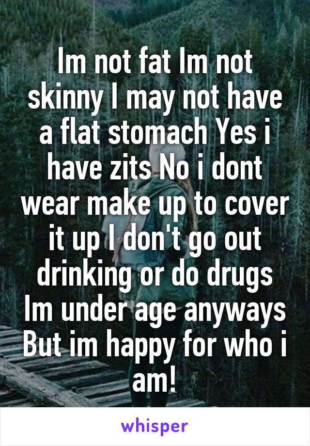Im not fat Im not skinny I may not have a flat stomach Yes i have zits No i dont wear make up to cover it up I don't go out drinking or do drugs Im under age anyways But im happy for who i am!