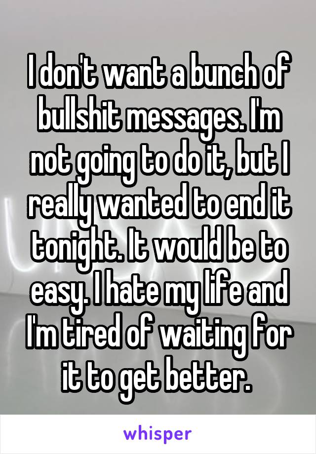 I don't want a bunch of bullshit messages. I'm not going to do it, but I really wanted to end it tonight. It would be to easy. I hate my life and I'm tired of waiting for it to get better. 