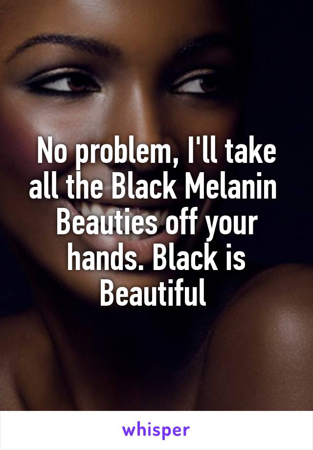 No problem, I'll take all the Black Melanin  Beauties off your hands. Black is Beautiful 
