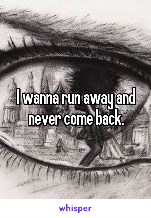 I wanna run away and never come back.