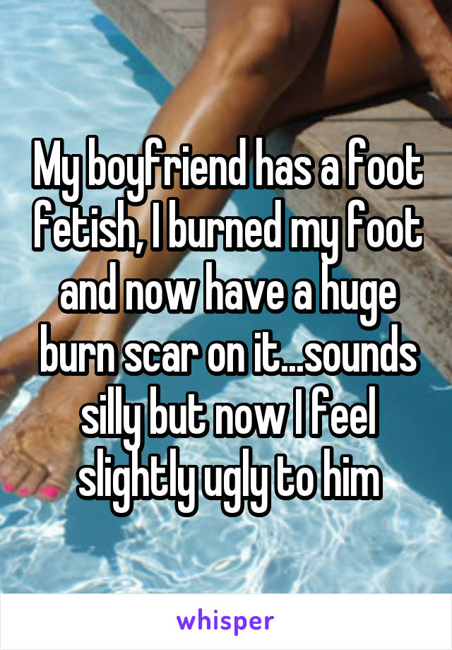 My boyfriend has a foot fetish, I burned my foot and now have a huge burn scar on it...sounds silly but now I feel slightly ugly to him