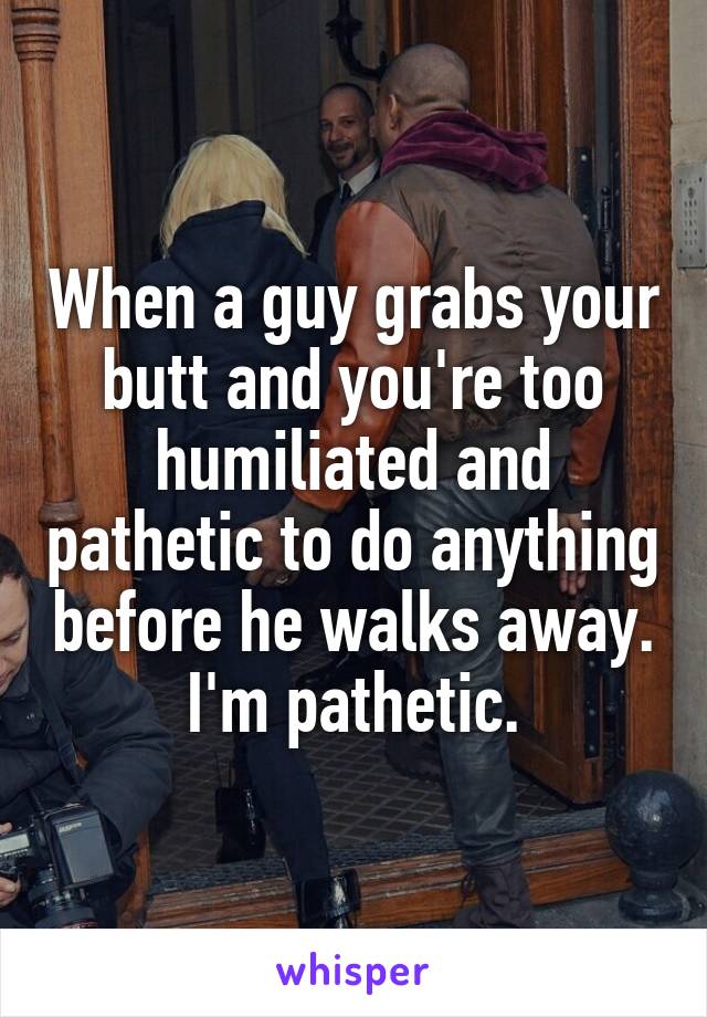 When a guy grabs your butt and you're too humiliated and pathetic to do anything before he walks away. I'm pathetic.