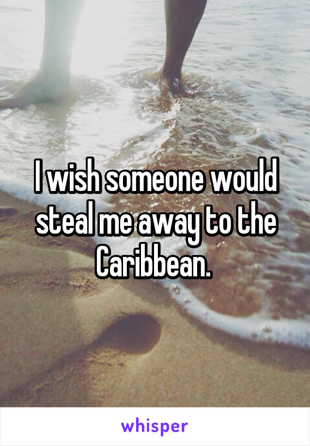I wish someone would steal me away to the Caribbean. 