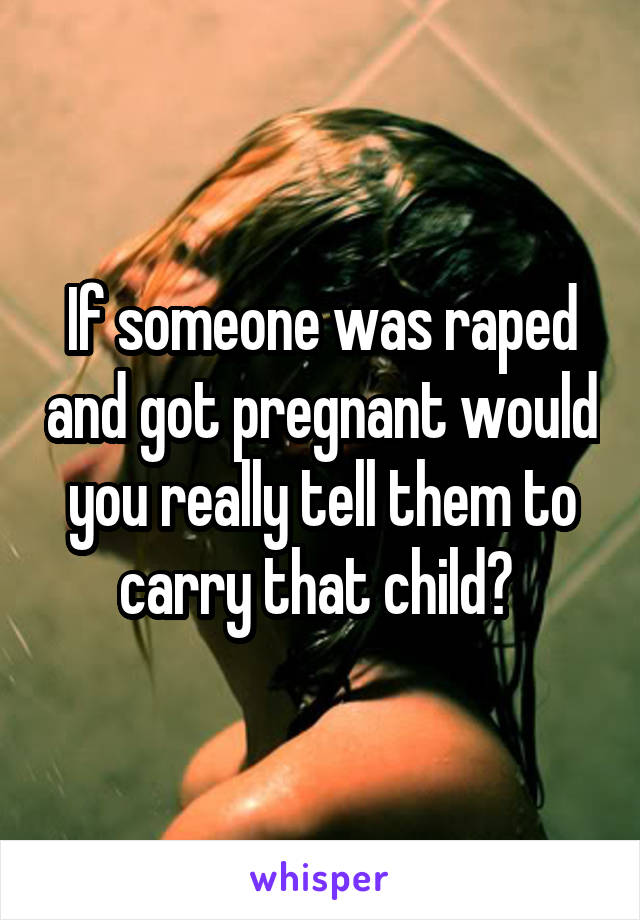 If someone was raped and got pregnant would you really tell them to carry that child? 