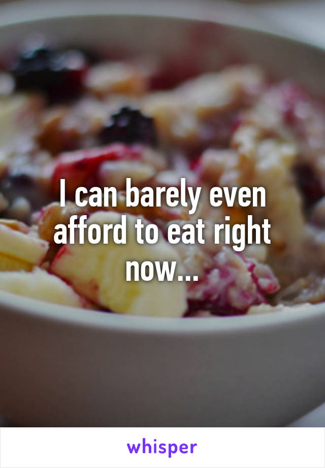 I can barely even afford to eat right now...