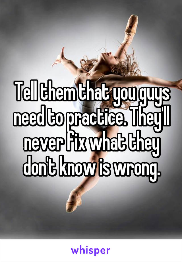 Tell them that you guys need to practice. They'll never fix what they don't know is wrong.