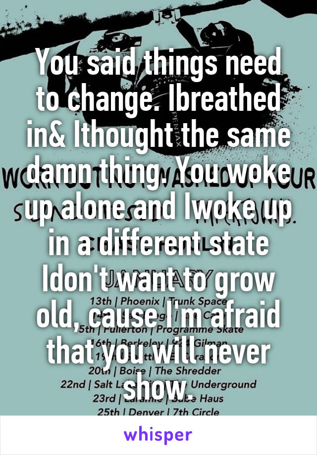 You said things need to change. Ibreathed in& Ithought the same damn thing. You woke up alone and Iwoke up in a different state Idon't want to grow old, cause I'm afraid that you will never show.
