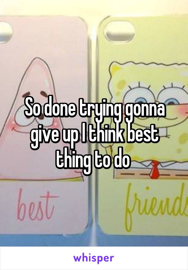 So done trying gonna give up I think best thing to do 