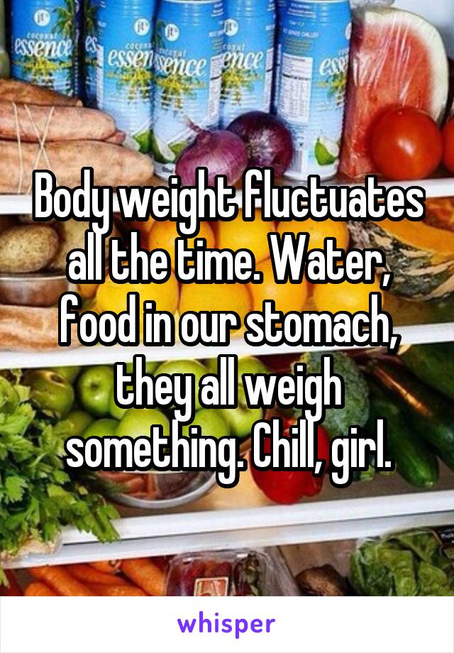 Body weight fluctuates all the time. Water, food in our stomach, they all weigh something. Chill, girl.