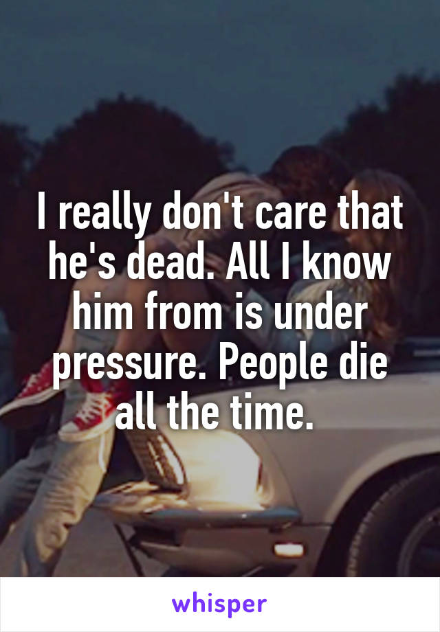 I really don't care that he's dead. All I know him from is under pressure. People die all the time. 