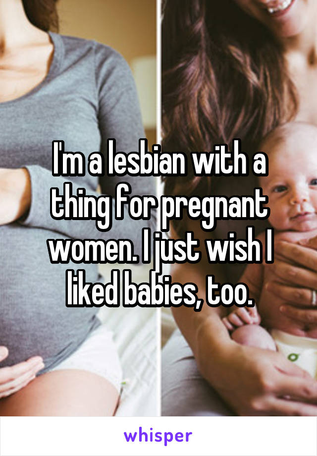 I'm a lesbian with a thing for pregnant women. I just wish I liked babies, too.