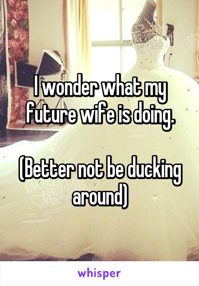 I wonder what my future wife is doing.

(Better not be ducking around)