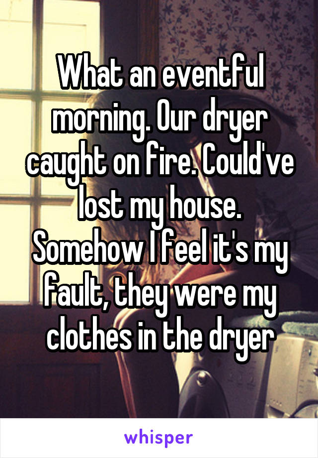 What an eventful morning. Our dryer caught on fire. Could've lost my house. Somehow I feel it's my fault, they were my clothes in the dryer
