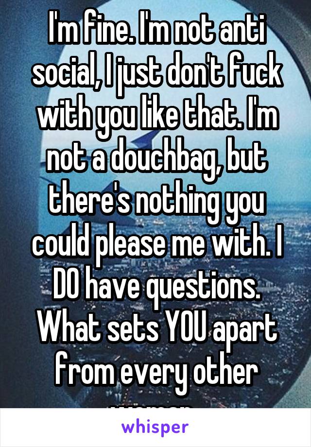 I'm fine. I'm not anti social, I just don't fuck with you like that. I'm not a douchbag, but there's nothing you could please me with. I DO have questions. What sets YOU apart from every other woman..